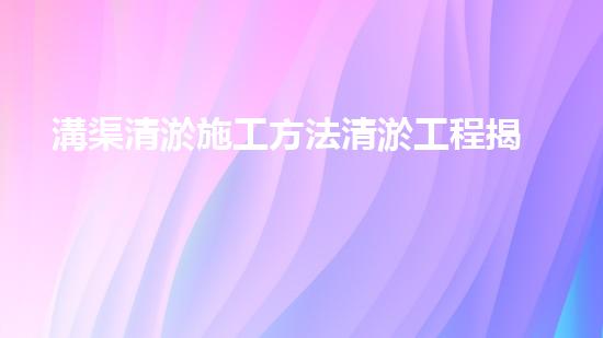 溝渠清淤施工方法清淤工程揭秘：如何有效提升水體質(zhì)量和環(huán)境安全！